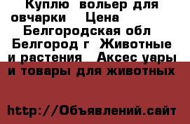 Куплю  вольер для овчарки  › Цена ­ 10 000 - Белгородская обл., Белгород г. Животные и растения » Аксесcуары и товары для животных   